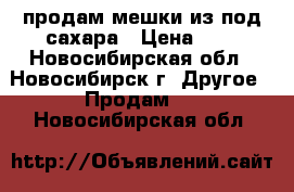 продам мешки из-под сахара › Цена ­ 4 - Новосибирская обл., Новосибирск г. Другое » Продам   . Новосибирская обл.